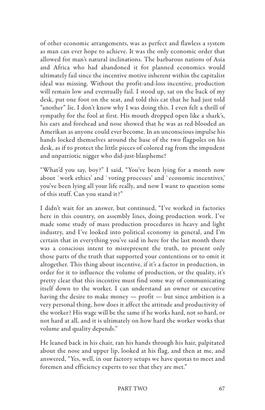 of other cconomic arrangements, was as perfect and flawless a system as man can ever hope to achieve. It was the only cconomic order that allowed for man’s natural inclinations. The barbarous nations of Asia and Africa who had abandoned it for planned economics would uleimately fal since the incentive morive inherent within the capitalist ideal was missing. Without the profit-and-loss incentive, production will semain low and eventually fail [ stood up, sat on the back of my desk, put one foot on the seat, and told this cat that he had juse told “another” lie. | don’t know why [ was doing this. I even fel a chrill of sympathy for the fool ac fiese. His mouth dropped open like a shark’s, his cars and forchead and nose showed that he was as red-blooded an Amerikan as anyone could ever become. In an unconscious impulse his hands locked themselves around the base of the two flagpoles on his desk, as if o proreet e liele pcces of colored rag from the impudent and unpatrioric nigger who did-just-blaspheme!  “What’d you say, boy?” I said, “You’ve been lying for 2 moneh now about *work ethics” and " voting processes’ and *economie incentives. you’ve been lying all your life really. and now I want to question some ‘ofthis stuff. Can you seand ie?”  1 didn’e wait for an answer, but continued, “I’ve worked in factories here in chis country, on assembly lines, doing production work. ’ve made some study of mass production procedures in heavy and light indusery, and I’ve looked into policical economy in general, and I’m certain that in everything you’ve said in here for the last moneh there Was & conscious intent to miscepresent the truth, to present only those parts o the truth that supporeed your contentions or to omit it alcogether. This thing about incentiv, i it a factor in production, in order for it to influence the volume of production, or the qualiy, it’s pretey clear that this incentive must find some way of communicaring iuself down to the worker. | can understand an owner or exccuive having the desire to make money — profit — bue since ambition is a very personal thing, how does i affect the attitude and productivity of the worker? His wage will b the same if he works hard, not so hard, or not haed ac all, and it is ultimately on how hard the worker works that volume and quality depends”  He leaned back in his chair,ran his hands through his hair, palpicaced about the nose and upper lp, looked at his flag, and then ac me, and answered, *Yes, well, in our factory setups we have quotas to meet and foremen and efficiency experts to see that they are mee”  PARTTWO & 